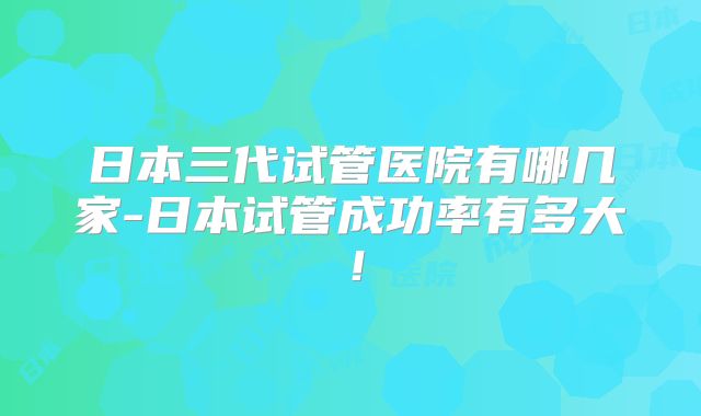 日本三代试管医院有哪几家-日本试管成功率有多大！