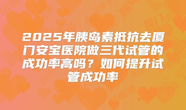 2025年胰岛素抵抗去厦门安宝医院做三代试管的成功率高吗?如何提升试管成功率