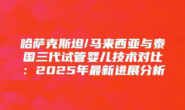 哈萨克斯坦/马来西亚与泰国三代试管婴儿技术对比：2025年最新进展分析