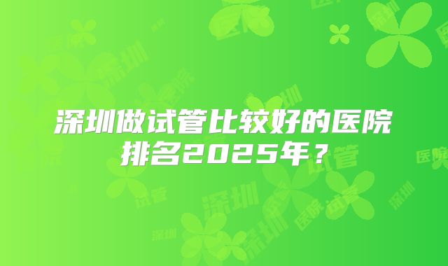深圳做试管比较好的医院排名2025年？