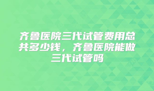齐鲁医院三代试管费用总共多少钱，齐鲁医院能做三代试管吗