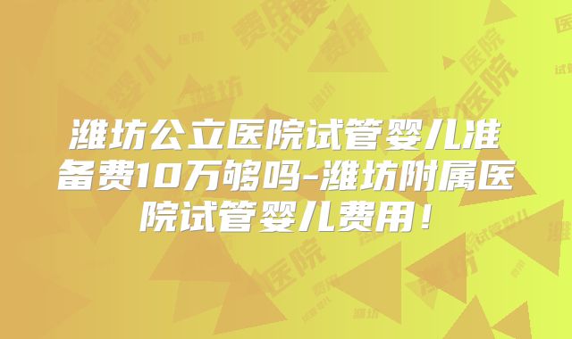潍坊公立医院试管婴儿准备费10万够吗-潍坊附属医院试管婴儿费用!