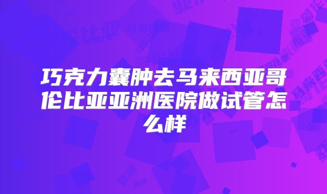 巧克力囊肿去马来西亚哥伦比亚亚洲医院做试管怎么样