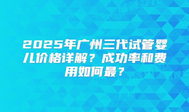 2025年广州三代试管婴儿价格详解？成功率和费用如何最？