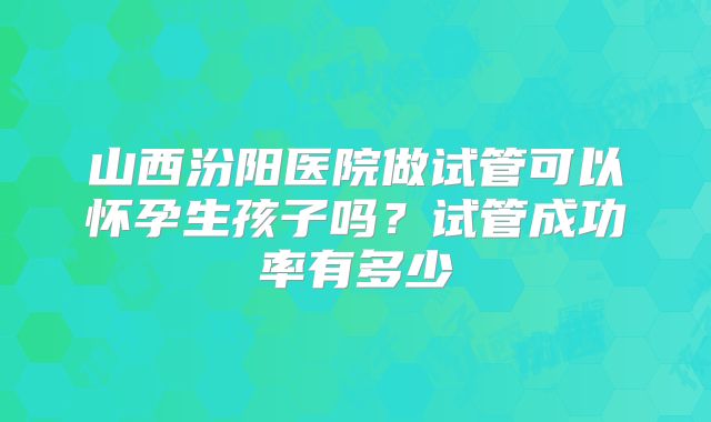 山西汾阳医院做试管可以怀孕生孩子吗?试管成功率有多少