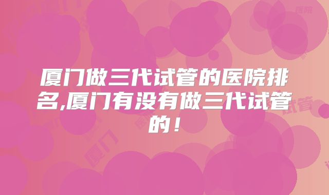 厦门做三代试管的医院排名,厦门有没有做三代试管的!