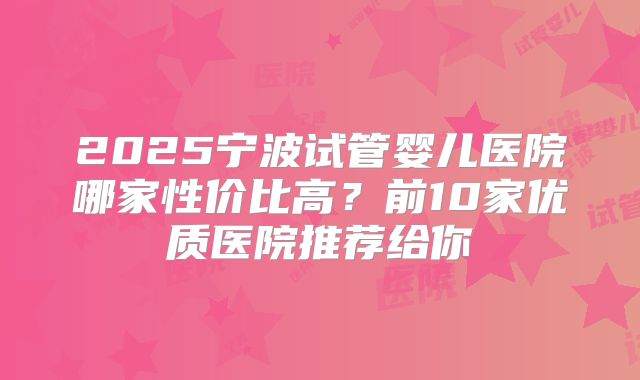 2025宁波试管婴儿医院哪家性价比高?前10家优质医院推荐给你
