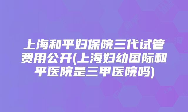 上海和平妇保院三代试管费用公开(上海妇幼国际和平医院是三甲医院吗)