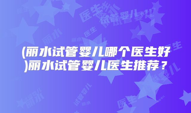 (丽水试管婴儿哪个医生好)丽水试管婴儿医生推荐?