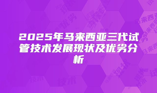 2025年马来西亚三代试管技术发展现状及优劣分析
