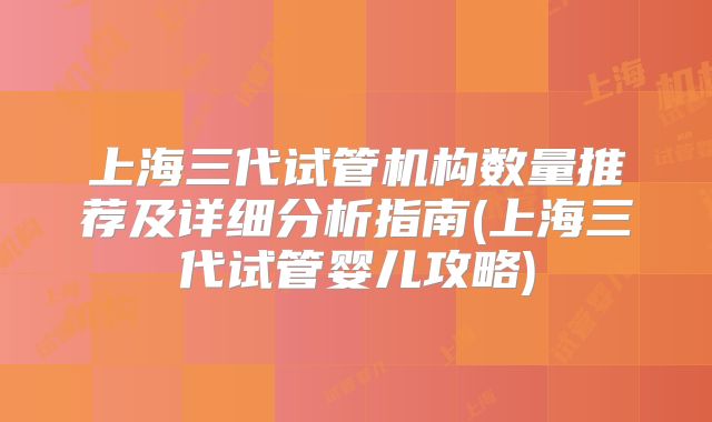 上海三代试管机构数量推荐及详细分析指南(上海三代试管婴儿攻略)