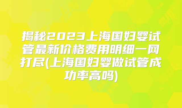 揭秘2023上海国妇婴试管最新价格费用明细一网打尽(上海国妇婴做试管成功率高吗)