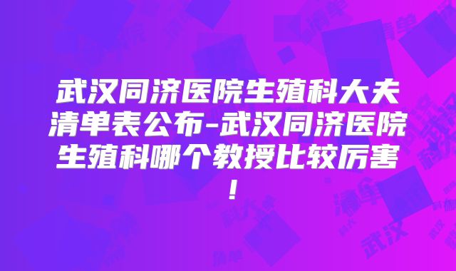 武汉同济医院生殖科大夫清单表公布-武汉同济医院生殖科哪个教授比较厉害！