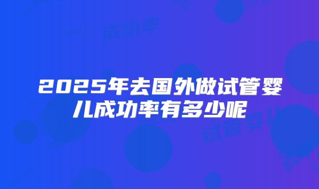2025年去国外做试管婴儿成功率有多少呢