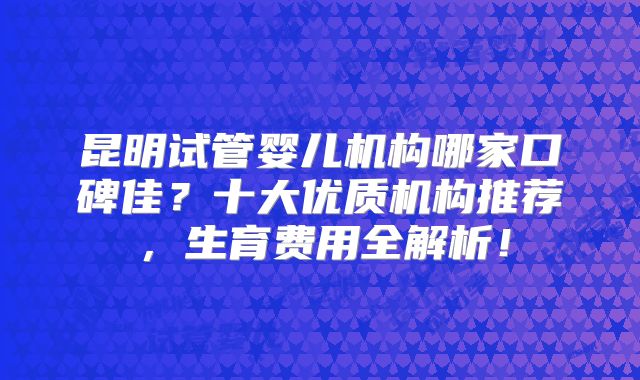 昆明试管婴儿机构哪家口碑佳？十大优质机构推荐，生育费用全解析！