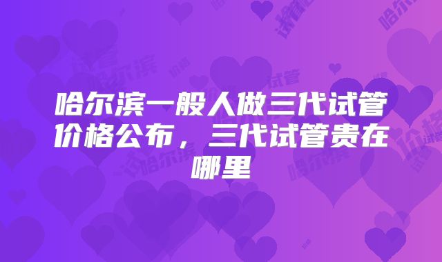 哈尔滨一般人做三代试管价格公布,三代试管贵在哪里