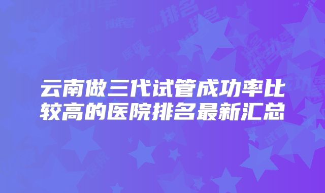 云南做三代试管成功率比较高的医院排名最新汇总
