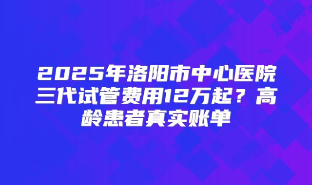 2025年洛阳市中心医院三代试管费用12万起？高龄患者真实账单