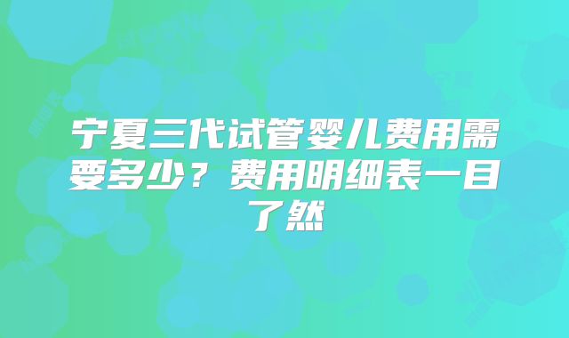 宁夏三代试管婴儿费用需要多少?费用明细表一目了然