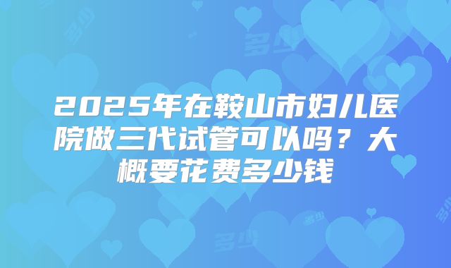 2025年在鞍山市妇儿医院做三代试管可以吗？大概要花费多少钱