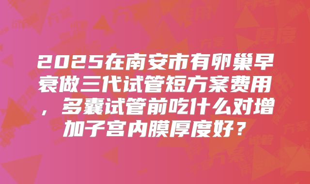2025在南安市有卵巢早衰做三代试管短方案费用，多囊试管前吃什么对增加子宫内膜厚度好？