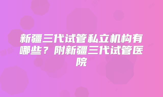 新疆三代试管私立机构有哪些?附新疆三代试管医院