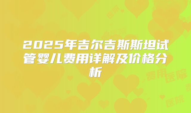 2025年吉尔吉斯斯坦试管婴儿费用详解及价格分析