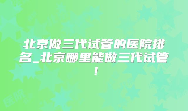 北京做三代试管的医院排名_北京哪里能做三代试管！