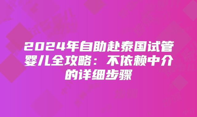 2024年自助赴泰国试管婴儿全攻略:不依赖中介的详细步骤