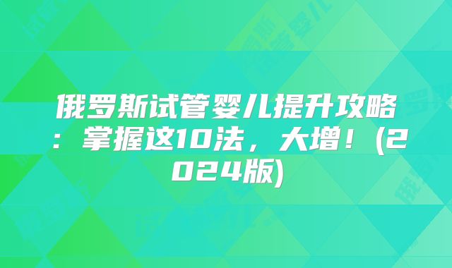 俄罗斯试管婴儿提升攻略：掌握这10法，大增！(2024版)