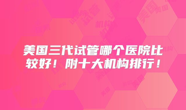 美国三代试管哪个医院比较好!附十大机构排行!