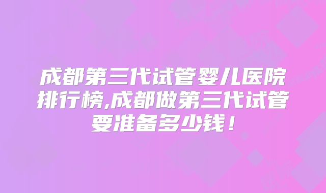 成都第三代试管婴儿医院排行榜,成都做第三代试管要准备多少钱！