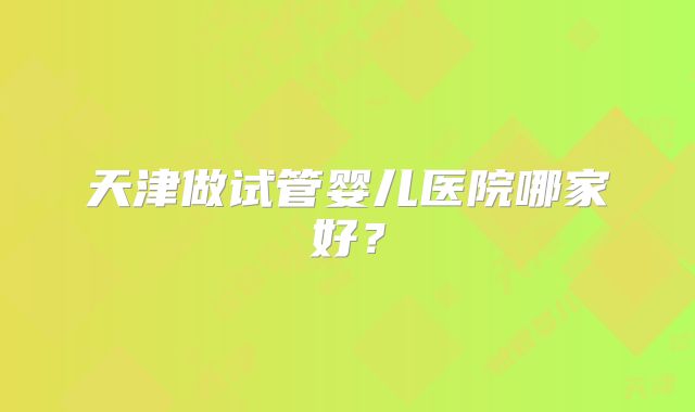 天津做试管婴儿医院哪家好?