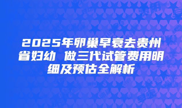 2025年卵巢早衰去贵州省妇幼 做三代试管费用明细及预估全解析