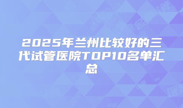 2025年兰州比较好的三代试管医院TOP10名单汇总
