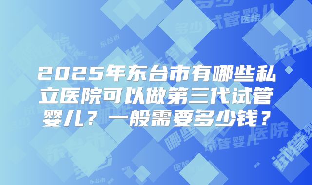 2025年东台市有哪些私立医院可以做第三代试管婴儿?一般需要多少钱?