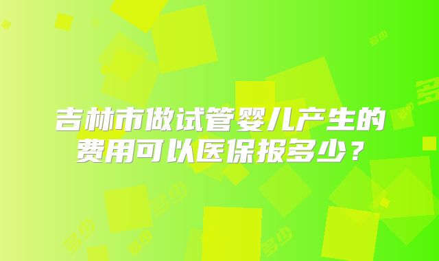 吉林市做试管婴儿产生的费用可以医保报多少?