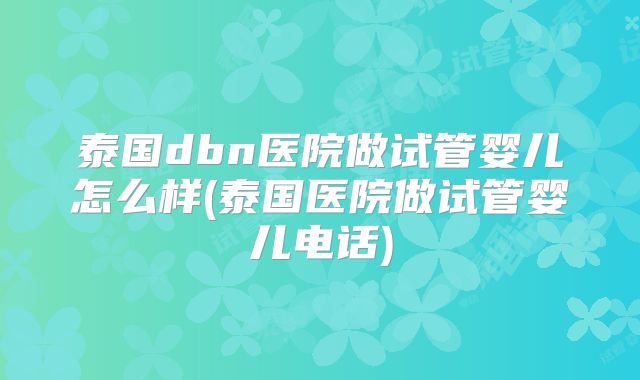 泰国dbn医院做试管婴儿怎么样(泰国医院做试管婴儿电话)