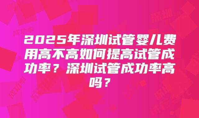 2025年深圳试管婴儿费用高不高如何提高试管成功率?深圳试管成功率高吗?