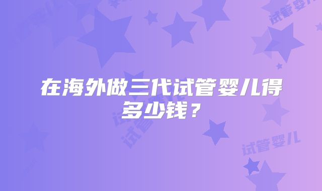 在海外做三代试管婴儿得多少钱？