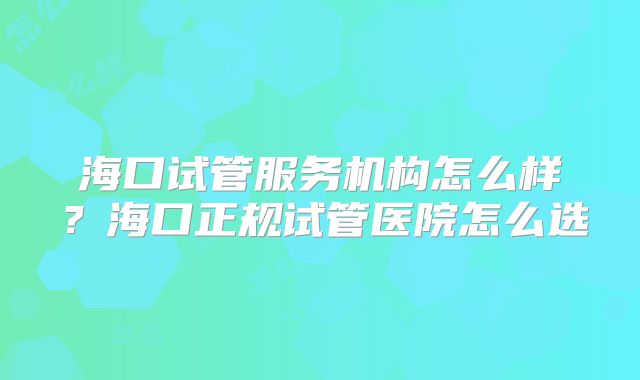 海口试管服务机构怎么样？海口正规试管医院怎么选