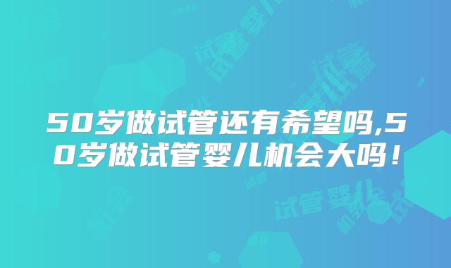 50岁做试管还有希望吗,50岁做试管婴儿机会大吗!