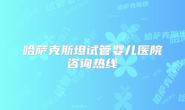 哈萨克斯坦试管婴儿医院咨询热线