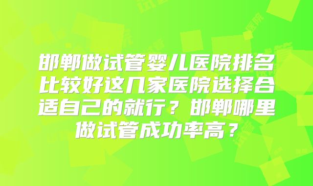 邯郸做试管婴儿医院排名比较好这几家医院选择合适自己的就行？邯郸哪里做试管成功率高？