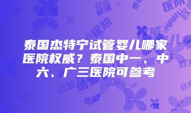 泰国杰特宁试管婴儿哪家医院权威?泰国中一、中六、广三医院可参考