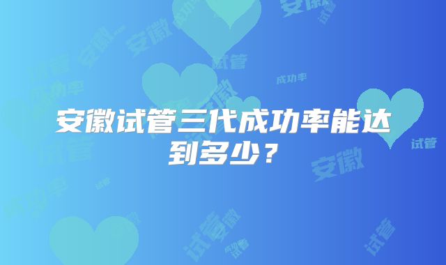 安徽试管三代成功率能达到多少？