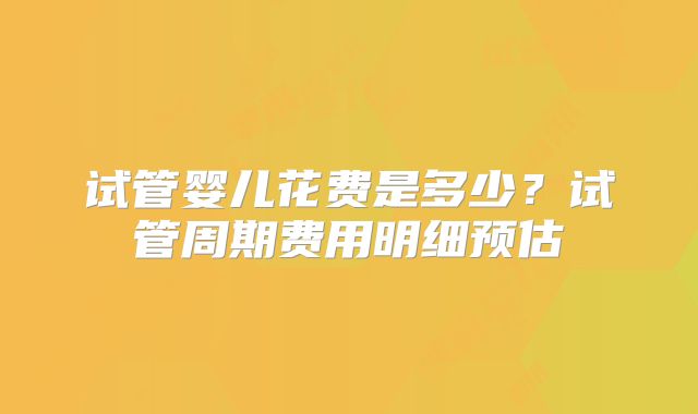 试管婴儿花费是多少？试管周期费用明细预估