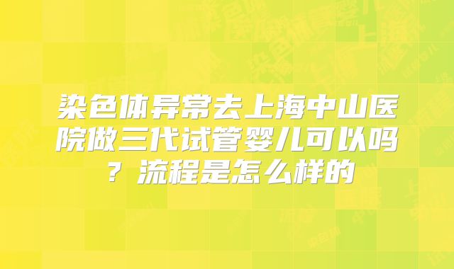 染色体异常去上海中山医院做三代试管婴儿可以吗?流程是怎么样的