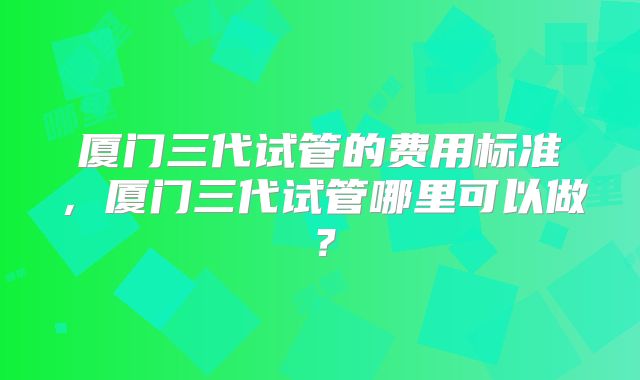 厦门三代试管的费用标准，厦门三代试管哪里可以做？