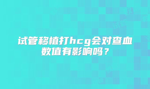 试管移植打hcg会对查血数值有影响吗？